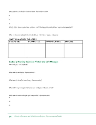 50 Climate Information and Early Warning Systems Communications Toolkit
What are the climate and weather needs of these end users?
1.
2.
3.
Which of the above needs have not been met? What about those that have been met only partially?
Who are the main actors that will help deliver information to your end users?
SWOT ANALYSIS OF END USERS
STRENGTHS WEAKNESSES OPPORTUNITIES THREATS
Section 5: Knowing Your Core Product and Core Messages
What are your core products?
What are the attributes of your product?
What are the benefits to end users of your product?
What is the key message or emotion you want your end users to feel?
What are the main messages you need to reach your end users?
1.
2.
3.
 