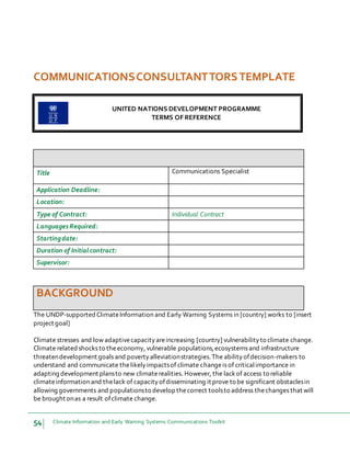 54 Climate Information and Early Warning Systems Communications Toolkit
COMMUNICATIONSCONSULTANTTORSTEMPLATE
UNITED NATIONS DEVELOPMENT PROGRAMME
TERMS OF REFERENCE
Title Communications Specialist
Application Deadline:
Location:
Type of Contract: Individual Contract
LanguagesRequired:
Startingdate:
Duration of Initial contract:
Supervisor:
BACKGROUND
The UNDP-supported ClimateInformation and Early Warning Systems in [country] works to [insert
project goal]
Climate stresses and low adaptivecapacityareincreasing [country] vulnerabilityto climate change.
Climate related shocks to theeconomy, vulnerable populations,ecosystems and infrastructure
threatendevelopment goals and povertyalleviationstrategies.The abilityofdecision-makers to
understand and communicate thelikelyimpactsof climate changeis of criticalimportance in
adapting development plansto new climaterealities. However, the lackof access to reliable
climateinformation and thelack of capacityofdisseminating it prove to be significant obstaclesin
allowing governments and populationsto develop thecorrect toolsto address thechanges that will
be brought onas a result ofclimate change.
 