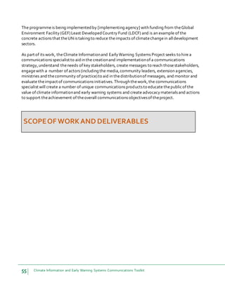 55 Climate Information and Early Warning Systems Communications Toolkit
The programmeis being implemented by [implementing agency] with funding from theGlobal
Environment Facility(GEF)Least Developed Country Fund (LDCF) and is an example of the
concrete actions that theUN is taking to reduce theimpacts of climatechangein alldevelopment
sectors.
As part of its work, theClimate Informationand EarlyWarning Systems Project seeks to hire a
communications specialist to aidin the creationand implementationof a communications
strategy,understand theneeds of keystakeholders, create messages to reach thosestakeholders,
engagewith a number of actors (including the media,community leaders, extension agencies,
ministries and thecommunity of practice)to aid in thedistributionof messages, and monitor and
evaluate theimpact of communications initiatives. Through thework, the communications
specialist will create a number of unique communications products to educate thepublicof the
value of climate informationand early warning systems and create advocacymaterials and actions
to support theachievement of theoverall communications objectivesof theproject.
SCOPEOFWORKAND DELIVERABLES
 