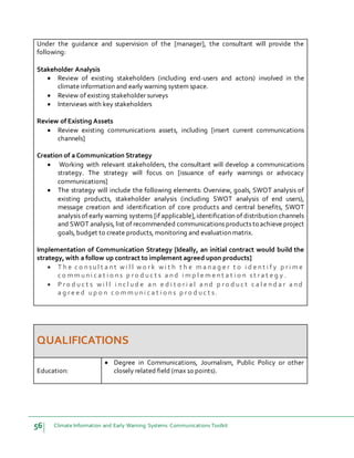 56 Climate Information and Early Warning Systems Communications Toolkit
Under the guidance and supervision of the [manager], the consultant will provide the
following:
Stakeholder Analysis
 Review of existing stakeholders (including end-users and actors) involved in the
climate information and early warning system space.
 Review of existing stakeholder surveys
 Interviews with key stakeholders
Review of Existing Assets
 Review existing communications assets, including [insert current communications
channels]
Creation of a Communication Strategy
 Working with relevant stakeholders, the consultant will develop a communications
strategy. The strategy will focus on [issuance of early warnings or advocacy
communications]
 The strategy will include the following elements: Overview, goals, SWOT analysis of
existing products, stakeholder analysis (including SWOT analysis of end users),
message creation and identification of core products and central benefits, SWOT
analysis of early warning systems [if applicable],identification of distribution channels
and SWOT analysis, list of recommended communications products to achieve project
goals, budget to create products, monitoring and evaluation matrix.
Implementation of Communication Strategy [Ideally, an initial contract would build the
strategy, with a follow up contract to implement agreed upon products]
 T h e c o n s u l t a n t w i l l w o r k w i t h t h e m a n a g e r t o i d e n t i f y p r i m e
c o m m u n i c a t i o n s p r o d u c t s a n d i m p l e m e n t a t i o n s t r a t e g y .
 P r o d u c t s w i l l i n c l u d e a n e d i t o r i a l a n d p r o d u c t c a l e n d a r a n d
a g r e e d u p o n c o m m u n i c a t i o n s p r o d u c t s .
QUALIFICATIONS
Education:
 Degree in Communications, Journalism, Public Policy or other
closely related field (max 10 points).
 