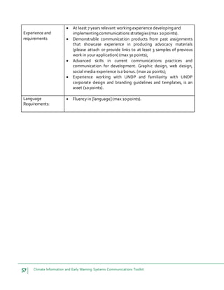 57 Climate Information and Early Warning Systems Communications Toolkit
Experience and
requirements
 At least 7 years relevant working experience developing and
implementing communications strategies(max 20 points).
 Demonstrable communication products from past assignments
that showcase experience in producing advocacy materials
(please attach or provide links to at least 3 samples of previous
work in your application) (max 30 points);
 Advanced skills in current communications practices and
communication for development. Graphic design, web design,
social media experience is a bonus. (max 20 points);
 Experience working with UNDP and familiarity with UNDP
corporate design and branding guidelines and templates, is an
asset (10 points).
Language
Requirements:
 Fluency in [language](max 10 points).
 