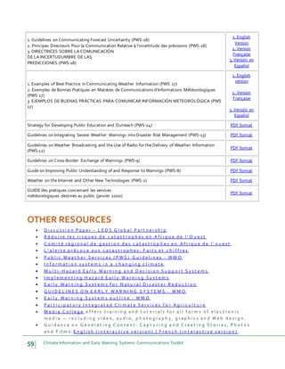 59 Climate Information and Early Warning Systems Communications Toolkit
1. Guidelines on Communicating Forecast Uncertainty (PWS-18)
2. Principes Directeurs Pour la Communication Relative à l'incertitude des prévisions (PWS-18)
3. DIRECTRICES SOBRE LA COMUNICACIÓN
DE LA INCERTUDUMBRE DE LAS
PREDICCIONES (PWS-18)
1. English
Version
2. Version
Française
3. Versión en
Español
1. Examples of Best Practice in Communicating Weather Information (PWS 17)
2. Exemples de Bonnes Pratiques en Matières de Communications d'Informations Météorologiques
(PWS 17)
3. EJEMPLOS DE BUENAS PRÁCTICAS PARA COMUNICAR INFORMACIÓN METEOROLÓGICA (PWS
17)
1. English
version
2. Version
Française
3. Versión en
Español
Strategy for Developing Public Education and Outreach (PWS-14) PDF format
Guidelines on Integrating Severe Weather Warnings into Disaster Risk Management (PWS-13) PDF format
Guidelines on Weather Broadcasting and the Use of Radio for the Delivery of Weather Information
(PWS-12)
PDF format
Guidelines on Cross-Border Exchange of Warnings (PWS-9) PDF format
Guide on Improving Public Understanding of and Response to Warnings (PWS-8) PDF format
Weather on the Internet and Other New Technologies (PWS-2) PDF format
GUIDE des pratiques concernant les services
météorologiques destinés au public (janvier 2000)
PDF format
OTHER RESOURCES
 D i s c u s s i o n P a p e r - L E D S G l o b a l P a r t n e r s h i p
 R é d u i r e l e s r i s q u e s d e c a t a s t r o p h e s e n A f r i q u e d e l ' O u e s t
 C o m i t é r é g i o n a l d e g e s t i o n d e s c a t a s t r o p h e s e n A f r i q u e d e l ' o u e s t
 L ' a l e r t e p r é c o c e a u x c a t a s t r o p h e s : F a i t s e t c h i f f r e s
 P u b l i c W e a t h e r S e r v i c e s ( P W S ) G u i d e l i n e s - W M O
 I n f o r m a t i o n s y s t e m s i n a c h a n g i n g c l i m a t e
 M u l t i - H a z a r d E a r l y W a r n i n g a n d D e c i s i o n S u p p o r t S y s t e m s
 I m p l e m e n t i n g H a z a r d E a r l y W a r n i n g S y s t e m s
 E a r l y W a r n i n g S y s t e m s f o r N a t u r a l D i s a s t e r R e d u c t i o n
 G U I D E L I N E S O N E A R L Y W A R N I N G S Y S T E M S - W M O
 E a r l y W a r n i n g S y s t e m s o u t l i n e - W M O
 P a r t i c i p a t o r y I n t e g r a t e d C l i m a t e S e r v i c e s f o r A g r i c u l t u r e
 M e d i a C o l l e g e o f f e r s t r a i n i n g a n d t u t o r i a l s f o r a l l f o r m s o f e l e c t r o n i c
m e d i a — i n c l u d i n g v i d e o , a u d i o , p h o t o g r a p h y , g r a p h i c s a n d W e b d e s i g n .
 G u i d a n c e o n G e n e r a t i n g C o n t e n t : C a p t u r i n g a n d C r e a t i n g S t o r i e s , P h o t o s
a n d F i l m s . E n g l i s h ( i n t e r a c t i v e v e r s i o n ) | F r e n c h ( i n t e r a c t i v e v e r s i o n )
 