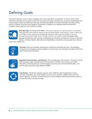6 Climate Information and Early Warning Systems Communications Toolkit
Defining Goals
The goal of individual communications strategies will in many ways define the approach. In the case of the climate
information and early warning systems space the main goal is to leverage best practices, innovative methodologies and
existing assets to share actionable early warnings and build sustainability for climate information and early warning
systems initiatives. From this central goalpost, the approach is based on four high-level pillars that should be
considered when creating a communications strategy.
Early Warnings. According the the WMO, “The primary objective of a warning system is to empower
individuals and communities to respond timely and appropriately to the hazards in order to reduce the
risk of death, injury, property loss and damage. Warnings need to get the message across and
stimulate those at risk to take action.” In order to do this, one needs to collect and analyze data,
package and distribute early warnings, build appropriate processes and response matrixes to allow fast
delivery, and share relevant information with stakeholders and actors to ensure people know what do
to when bad weather hits.
Forecasts. Short-term forecasts and long-term outlooks can all benefit end users. The packaging,
distribution and messaging is going to depend on the end-user, the information provided and the final
goal of sharing that information.
Supportive Communications and Advocacy. This is a softer piece of the equation. The goal is to build
political support, foster understanding of the importance of NHMS, early warnings and climate
information, share best practices, actively engage community actors and brand ambassadors, and
build the value proposition being offered by NHMS.
Coordination. Coordination between agencies is key. NHMS are often the generators of early
warnings and weather and climate-related communications. However, NHMS need to work with
partner agencies, ministries, the media and more to ensure effective distribution and action based on
climate information and early warnings.
 
