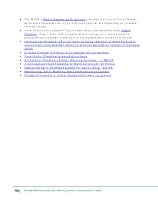 60 Climate Information and Early Warning Systems Communications Toolkit
 T h e M C B P ’ s M e d i a R e s o u r c e s D i r e c t o r y p r o v i d e s a c o m p i l a t i o n o f f r e e l y
a c c e s s i b l e m a t e r i a l s t o s u p p o r t A f r i c a n j o u r n a l i s t s r e p o r t i n g o n c l i m a t e -
r e l a t e d i s s u e s .
 H a v e l i t t l e o n e s a t h o m e ? T e a c h t h e m a b o u t t h e w e a t h e r w i t h O w l i e
S k y w a r n . P l a y a f r e e , o n l i n e g a m e w h e r e y o u g o o n a s e v e r e w e a t h e r
p r e p a r e d n e s s a d v e n t u r e a n d e a r n a Y o u n g M e t e o r o l o g i s t s C e r t i f i c a t e .
 L e v e r a g i n g t h e p o w e r o f r u r a l r a d i o t o b r i n g s e a s o n a l c l i m a t e f o r e c a s t s
a n d s h o r t e r - t e r m w e a t h e r a l e r t s t o a r o u n d t w o m i l l i o n f a r m e r s i n S e n e g a l
a l o n e
 C l i m a t e C h a n g e i n A f r i c a : A G u i d e b o o k f o r J o u r n a l i s t s
 C a s e s t u d y : F l o o d e a r l y w a r n i n g s y s t e m s
 A C h e c k l i s t D e v e l o p i n g E a r l y W a r n i n g S y s t e m s : - U N I D S R
 A C o n c e p t u a l F l a s h F l o o d E a r l y W a r n i n g S y s t e m f o r A f r i c a
 I m p r o v i n g e a r l y w a r n i n g s y s t e m s f o r a g r i c u l t u r a l - C G I A R
 M o n i t o r i n g , E a r l y W a r n i n g a n d C o m m u n i c a t i o n S y s t e m
 D e s i g n o f a s e v e r e c l i m a t e c h a n g e e a r l y w a r n i n g s y s t e m
 