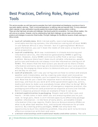 7 Climate Information and Early Warning Systems Communications Toolkit
Best Practices, Defining Roles, Required
Tools
This section provides you with best practice examples from both industrialized and developing countries on how to
issue early weather warnings. There is continued exploration on defining roles and required tools. To truly understand
what’s required, it’s also worthwhile to quickly explore the context of early warning systems in Africa.
There are a few high-level principles and challenges that should guide this conversation. For many African readers, this
will come as no surprise. However, only by understanding high-level challenges can we create communications
products and strategies to overcome those hurdles. Principle challenges for the effective issuance of early warnings in
Africa include:
 L a c k o f r e l i a b l e d a t a . W i t h l i m i t e d s t a f f s , r e s t r i c t e d b u d g e t s a n d
u n r e l i a b l e m o n i t o r i n g s y s t e m s , t h e i n f o r m a t i o n c o m i n g o u t o f m o s t N H M S
i n s u b - S a h a r a n A f r i c a i s v e r y l i m i t e d – b u t i t ’ s g e t t i n g b e t t e r ! W i t h o u t
g o o d i n f o r m a t i o n , y o u c a n ’ t m e e t t h e n e e d s o f e n d - u s e r s o r b u i l d a t r u e
v a l u e p r o p o s i t i o n .
 L a c k o f c r e d i b i l i t y . W i t h n e w i n v e s t m e n t s i n c l i m a t e m o n i t o r i n g a n d
i n f o r m a t i o n s e r v i c e s , t h e i n f o r m a t i o n g e n e r a t e d b y N H M S i s g e t t i n g
b e t t e r . H o w e v e r , m a n y N H M S c o n t i n u e t o s u f f e r f r o m a s e r i o u s i m a g e
p r o b l e m . B e c a u s e t h e r e h a s n ’ t b e e n m u c h r e l i a b l e i n f o r m a t i o n , p e o p l e ,
p o l i t i c i a n s a n d m e d i a d o n o t a l w a y s t r u s t t h e i n f o r m a t i o n c o m i n g o u t o f
N H M S . T h i s m e a n s t h a t t h e m a i n a c t o r s y o u w o u l d u s e t o s h a r e c l i m a t e
i n f o r m a t i o n a n d e a r l y w a r n i n g s a r e d i s c o n n e c t e d f r o m y o u r c o r e p r o d u c t
o f f e r i n g . R e - e n g a g i n g t h e s e a c t o r s t o d e m o n s t r a t e y o u r v a l u e p r o p o s i t i o n
w i l l b e k e y t o s u c c e s s .
 L a c k o f p r o t o c o l s . L e t ’ s s a y y o u ’ v e f i g u r e d o u t h o w t o c o l l e c t a n d a n a l y z e
w e a t h e r a n d c l i m a t e d a t a , a n d b y c r e a t i n g s o m e s m a r t a n d i n n o v a t i v e
c o m m u n i c a t i o n s s t r a t e g i e s , y o u ’ v e n i p p e d t h e c r e d i b i l i t y c h a l l e n g e i n t h e
b u d . N o w h o w d o y o u c r e a t e t h e r e s p o n s e m a t r i x n e c e s s a r y t o i s s u e e a r l y
w a r n i n g s , a n d h o w d o y o u w o r k w i t h o t h e r g o v e r n m e n t a g e n c i e s , a c t o r s ,
m e d i a a n d m o r e t o m a k e s u r e e v e r y b o d y k n o w s w h a t t h e y ’ r e d o i n g ? W h i l e
m o s t A f r i c a n n a t i o n s h a v e s o m e s o r t o f e m e r g e n c y r e s p o n s e p r o t o c o l , t h e
p a c k a g i n g a n d d i f f u s i o n ( a n d p r e v e n t a t i v e r e s p o n s e a c t i o n s ) a r e l i m i t e d .
B e n i n ’ s r e s p o n s e p r o t o c o l s h o w s a n e x a m p l e o f h o w i t c a n w o r k .
 L i m i t e d s o p h i s t i c a t i o n i n p a c k a g i n g . P e o p l e r e a d w i t h t h e i r e y e s a n d
h e a r t s – m i n d s c o m e i n l a t e r w h e n y o u a r e a n a l y z i n g w h a t y o u ’ v e j u s t
r e a d . I n l a r g e p a r t , t h e r e i s s t i l l l i m i t e d c a p a c i t y t o e f f e c t i v e l y p a c k a g e
w e a t h e r i n f o r m a t i o n – i n t h e f o r m o f e a r l y a l e r t s , a c t i o n a b l e c l i m a t e
i n f o r m a t i o n ( l i k e c r o p r e p o r t s , P u b l i c S e r v i c e A n n o u n c e m e n t s ( P S A s ) o n
w h a t t o d o w h e n b a d w e a t h e r h i t s , a n d t a i l o r e d i n f o r m a t i o n f o r p r i v a t e
s e c t o r s ) . B y c r e a t i n g p r e t t y p a c k a g e s , N H M S n o t o n l y h a v e t h e
o p p o r t u n i t y t o b u s t t h e c r e d i b i l i t y p r o b l e m , t h e y a l s o w o r k t o b u i l d m o r e
e f f e c t i v e c o n n e c t i o n w i t h t h e i r e n d u s e r s .
 L i m i t e d r e l a t i o n s h i p s w i t h t r a d i t i o n a l m e d i a a n d o t h e r a c t o r s . T h e r o l e
 
