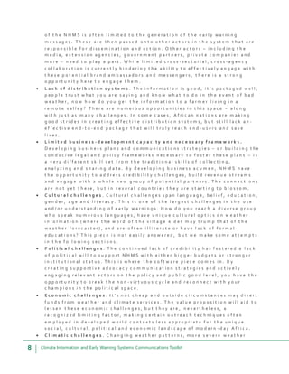 8 Climate Information and Early Warning Systems Communications Toolkit
o f t h e N H M S i s o f t e n l i m i t e d t o t h e g e n e r a t i o n o f t h e e a r l y w a r n i n g
m e s s a g e s . T h e s e a r e t h e n p a s s e d o n t o o t h e r a c t o r s i n t h e s y s t e m t h a t a r e
r e s p o n s i b l e f o r d i s s e m i n a t i o n a n d a c t i o n . O t h e r a c t o r s – i n c l u d i n g t h e
m e d i a , e x t e n s i o n a g e n c i e s , g o v e r n m e n t p a r t n e r s , p r i v a t e c o m p a n i e s a n d
m o r e – n e e d t o p l a y a p a r t . W h i l e l i m i t e d c r o s s - s e c t o r i a l , c r o s s - a g e n c y
c o l l a b o r a t i o n i s c u r r e n t l y h i n d e r i n g t h e a b i l i t y t o e f f e c t i v e l y e n g a g e w i t h
t h e s e p o t e n t i a l b r a n d a m b a s s a d o r s a n d m e s s e n g e r s , t h e r e i s a s t r o n g
o p p o r t u n i t y h e r e t o e n g a g e t h e m .
 L a c k o f d i s t r i b u t i o n s y s t e m s . T h e i n f o r m a t i o n i s g o o d , i t ’ s p a c k a g e d w e l l ,
p e o p l e t r u s t w h a t y o u a r e s a y i n g a n d k n o w w h a t t o d o i n t h e e v e n t o f b a d
w e a t h e r , n o w h o w d o y o u g e t t h e i n f o r m a t i o n t o a f a r m e r l i v i n g i n a
r e m o t e v a l l e y ? T h e r e a r e n u m e r o u s o p p o r t u n i t i e s i n t h i s s p a c e – a l o n g
w i t h j u s t a s m a n y c h a l l e n g e s . I n s o m e c a s e s , A f r i c a n n a t i o n s a r e m a k i n g
g o o d s t r i d e s i n c r e a t i n g e f f e c t i v e d i s t r i b u t i o n s y s t e m s , b u t s t i l l l a c k a n -
e f f e c t i v e e n d - t o - e n d p a c k a g e t h a t w i l l t r u l y r e a c h e n d - u s e r s a n d s a v e
l i v e s .
 L i m i t e d b u s i n e s s - d e v e l o p m e n t c a p a c i t y a n d n e c e s s a r y f r a m e w o r k s .
D e v e l o p i n g b u s i n e s s p l a n s a n d c o m m u n i c a t i o n s s t r a t e g i e s – o r b u i l d i n g t h e
c o n d u c i v e l e g a l a n d p o l i c y f r a m e w o r k s n e c e s s a r y t o f o s t e r t h e s e p l a n s – i s
a v e r y d i f f e r e n t s k i l l s e t f r o m t h e t r a d i t i o n a l s k i l l s o f c o l l e c t i n g ,
a n a l y z i n g a n d s h a r i n g d a t a . B y d e v e l o p i n g b u s i n e s s a c u m e n , N H M S h a v e
t h e o p p o r t u n i t y t o a d d r e s s c r e d i b i l i t y c h a l l e n g e s , b u i l d r e v e n u e s t r e a m s
a n d e n g a g e w i t h a w h o l e n e w g r o u p o f p o t e n t i a l p a r t n e r s . T h e c o n n e c t i o n s
a r e n o t y e t t h e r e , b u t i n s e v e r a l c o u n t r i e s t h e y a r e s t a r t i n g t o b l o s s o m .
 C u l t u r a l c h a l l e n g e s . C u l t u r a l c h a l l e n g e s s p a n l a n g u a g e , b e l i e f , e d u c a t i o n ,
g e n d e r , a g e a n d l i t e r a c y . T h i s i s o n e o f t h e l a r g e s t c h a l l e n g e s i n t h e u s e
a n d / o r u n d e r s t a n d i n g o f e a r l y w a r n i n g s . H o w d o y o u r e a c h a d i v e r s e g r o u p
w h o s p e a k n u m e r o u s l a n g u a g e s , h a v e u n i q u e c u l t u r a l o p t i c s o n w e a t h e r
i n f o r m a t i o n ( w h e r e t h e w o r d o f t h e v i l l a g e e l d e r m a y t r u m p t h a t o f t h e
w e a t h e r f o r e c a s t e r ) , a n d a r e o f t e n i l l i t e r a t e o r h a v e l a c k o f f o r m a l
e d u c a t i o n s ? T h i s p i e c e i s n o t e a s i l y a n s w e r e d , b u t w e m a k e s o m e a t t e m p t s
i n t h e f o l l o w i n g s e c t i o n s .
 P o l i t i c a l c h a l l e n g e s . T h e c o n t i n u e d l a c k o f c r e d i b i l i t y h a s f o s t e r e d a l a c k
o f p o l i t i c a l w i l l t o s u p p o r t N H M S w i t h e i t h e r b i g g e r b u d g e t s o r s t r o n g e r
i n s t i t u t i o n a l s t a t u s . T h i s i s w h e r e t h e s o f t w a r e p i e c e c o m e s i n . B y
c r e a t i n g s u p p o r t i v e a d v o c a c y c o m m u n i c a t i o n s t r a t e g i e s a n d a c t i v e l y
e n g a g i n g r e l e v a n t a c t o r s o n t h e p o l i c y a n d p u b l i c g o o d l e v e l , y o u h a v e t h e
o p p o r t u n i t y t o b r e a k t h e n o n - v i r t u o u s c y c l e a n d r e c o n n e c t w i t h y o u r
c h a m p i o n s i n t h e p o l i t i c a l s p a c e .
 E c o n o m i c c h a l l e n g e s . I t ’ s n o t c h e a p a n d o u t s i d e c i r c u m s t a n c e s m a y d i v e r t
f u n d s f r o m w e a t h e r a n d c l i m a t e s e r v i c e s . T h e v a l u e p r o p o s i t i o n w i l l a i d t o
l e s s e n t h e s e e c o n o m i c c h a l l e n g e s , b u t t h e y a r e , n e v e r t h e l e s s , a
r e c o g n i z e d l i m i t i n g f a c t o r , m a k i n g c e r t a i n o u t r e a c h t e c h n i q u e s o f t e n
e m p l o y e d i n d e v e l o p e d w o r l d c o n t e x t s l e s s a p p r o p r i a t e f o r t h e u n i q u e
s o c i a l , c u l t u r a l , p o l i t i c a l a n d e c o n o m i c l a n d s c a p e o f m o d e r n - d a y A f r i c a .
 C l i m a t i c c h a l l e n g e s . C h a n g i n g w e a t h e r p a t t e r n s , m o r e s e v e r e w e a t h e r
 