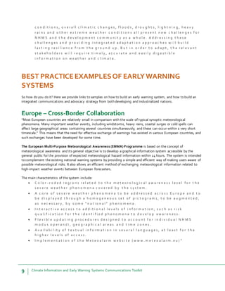 9 Climate Information and Early Warning Systems Communications Toolkit
c o n d i t i o n s , o v e r a l l c l i m a t i c c h a n g e s , f l o o d s , d r o u g h t s , l i g h t n i n g , h e a v y
r a i n s a n d o t h e r e x t r e m e w e a t h e r c o n d i t i o n s a l l p r e s e n t n e w c h a l l e n g e s f o r
N H M S a n d t h e d e v e l o p m e n t c o m m u n i t y a s a w h o l e . A d d r e s s i n g t h e s e
c h a l l e n g e s a n d p r o v i d i n g i n t e g r a t e d a d a p t a t i o n a p p r o a c h e s w i l l b u i l d
l a s t i n g r e s i l i e n c e f r o m t h e g r o u n d u p . B u t i n o r d e r t o a d a p t , t h e r e l e v a n t
s t a k e h o l d e r s w i l l r e q u i r e t i m e l y , a c c u r a t e a n d e a s i l y d i g e s t i b l e
i n f o r m a t i o n o n w e a t h e r a n d c l i m a t e .
BEST PRACTICEEXAMPLESOF EARLYWARNING
SYSTEMS
So how do you do it? Here we provide links to samples on how to build an early warning system, and how to build an
integrated communications and advocacy strategy from both developing and industrialized nations.
Europe – Cross-Border Collaboration
“Most European countries are relatively small in comparison with the scale of typical synoptic meteorological
phenomena. Many important weather events, including windstorms, heavy rains, coastal surges or cold spells can
affect large geographical areas containing several countries simultaneously; and these can occur within a very short
timescale.” This means that the need for effective exchange of warnings has existed in various European countries, and
such exchanges have been developed for some time.
The European Multi-Purpose Meteorological Awareness (EMMA) Programme is based on the concept of
meteorological awareness and its general objective is to develop a graphical information system accessible by the
general public for the provision of expected meteorological hazard information within 24 hours. The system is intended
to complement the existing national warning systems by providing a simple and efficient way of making users aware of
possible meteorological risks. It also allows an efficient method of exchanging meteorological information related to
high-impact weather events between European forecasters.
The main characteristics of the system include:
 C o l o r - c o d e d r e g i o n s r e l a t e d t o t h e m e t e o r o l o g i c a l a w a r e n e s s l e v e l f o r t h e
s e v e r e w e a t h e r p h e n o m e n a c o v e r e d b y t h e s y s t e m .
 A c o r e o f s e v e r e w e a t h e r p h e n o m e n a t o b e a d d r e s s e d a c r o s s E u r o p e a n d t o
b e d i s p l a y e d t h r o u g h a h o m o g e n e o u s s e t o f p i c t o g r a m s , t o b e a u g m e n t e d ,
a s n e c e s s a r y , b y s o m e “ n a t i o n a l ” p h e n o m e n a .
 I n t e r a c t i v e a c c e s s t o a d d i t i o n a l l e v e l s o f i n f o r m a t i o n , s u c h a s r i s k
q u a l i f i c a t i o n f o r t h e i d e n t i f i e d p h e n o m e n a t o d e v e l o p a w a r e n e s s .
 F l e x i b l e u p d a t i n g p r o c e d u r e s d e s i g n e d t o a c c o u n t f o r i n d i v i d u a l N H M S
m o d u s o p e r a n d i , g e o g r a p h i c a l a r e a s a n d t i m e z o n e s .
 A v a i l a b i l i t y o f t e x t u a l i n f o r m a t i o n i n s e v e r a l l a n g u a g e s , a t l e a s t f o r t h e
h i g h e r l e v e l s o f a c c e s s .
 I m p l e m e n t a t i o n o f t h e M e t e o a l a r m w e b s i t e ( w w w . m e t e o a l a r m . e u ) ”
 