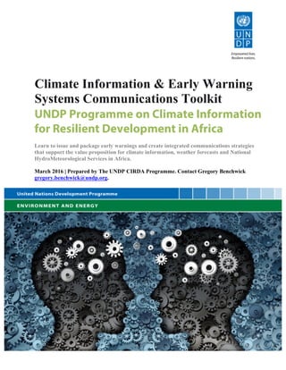 Climate Information & Early Warning
Systems Communications Toolkit
UNDP Programme on Climate Information
for Resilient Development in Africa
Learn to issue and package early warnings and create integrated communications strategies
that support the value proposition for climate information, weather forecasts and National
HydroMeteorological Services in Africa. 	
  
	
  
March 2016 | Prepared by The UNDP CIRDA Programme. Contact Gregory Benchwick
gregory.benchwick@undp.org.
 