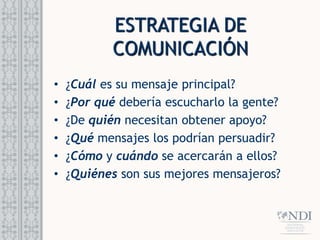 ESTRATEGIA DE
COMUNICACIÓN
• ¿Cuál es su mensaje principal?
• ¿Por qué debería escucharlo la gente?
• ¿De quién necesitan obtener apoyo?
• ¿Qué mensajes los podrían persuadir?
• ¿Cómo y cuándo se acercarán a ellos?
• ¿Quiénes son sus mejores mensajeros?
 