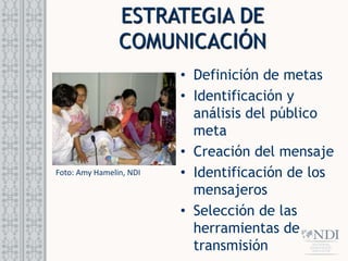 • Definición de metas
• Identificación y
análisis del público
meta
• Creación del mensaje
• Identificación de los
mensajeros
• Selección de las
herramientas de
transmisión
Foto: Amy Hamelin, NDI
ESTRATEGIA DE
COMUNICACIÓN
 