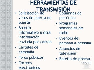 HERRAMIENTAS DE
TRANSMISIÓN
• Columnas de
periódico
• Programas
semanales de
radio
• Eventos de
persona a persona
• Anuncios de
televisión
• Boletín de prensa
• Solicitación de
votos de puerta en
puerta
• Boletín
informativo u otra
información
enviada por correo
• Carteles de
campaña
• Foros públicos
• Correos
electrónicos
 