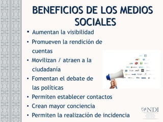 BENEFICIOS DE LOS MEDIOS
SOCIALES
• Aumentan la visibilidad
• Promueven la rendición de
cuentas
• Movilizan / atraen a la
ciudadanía
• Fomentan el debate de
las políticas
• Permiten establecer contactos
• Crean mayor conciencia
• Permiten la realización de incidencia
 