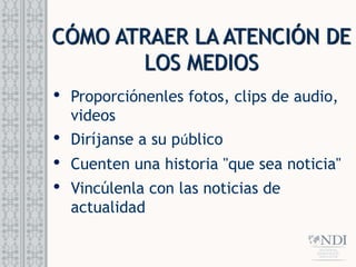 CÓMO ATRAER LA ATENCIÓN DE
LOS MEDIOS
• Proporciónenles fotos, clips de audio,
videos
• Diríjanse a su público
• Cuenten una historia "que sea noticia"
• Vincúlenla con las noticias de
actualidad
 