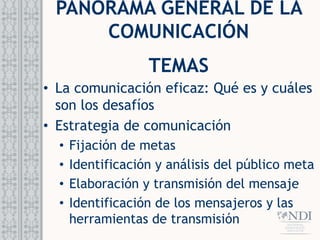 PANORAMA GENERAL DE LA
COMUNICACIÓN
TEMAS
• La comunicación eficaz: Qué es y cuáles
son los desafíos
• Estrategia de comunicación
• Fijación de metas
• Identificación y análisis del público meta
• Elaboración y transmisión del mensaje
• Identificación de los mensajeros y las
herramientas de transmisión
 
