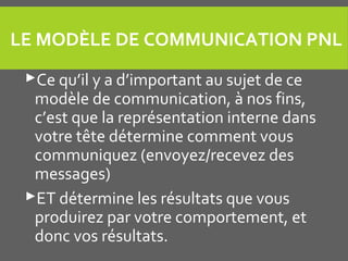 LE MODÈLE DE COMMUNICATION PNL
Ce qu’il y a d’important au sujet de ce
modèle de communication, à nos fins,
c’est que la représentation interne dans
votre tête détermine comment vous
communiquez (envoyez/recevez des
messages)
ET détermine les résultats que vous
produirez par votre comportement, et
donc vos résultats.
 