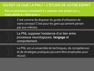 QU’EST-CE QUE LA PNL? – L’ÉTUDE DE VOTRE ESPRIT
C’est comme de disposer du guide d’utilisation de
votre cerveau! C’est pour les gens qui aiment penser
par eux-mêmes.
La PNL est un ensemble de techniques, de compétences
et de stratégies pratiques pouvant être employées pour
réussir.
Pas un processus consistant à « exercer une action sur »,
mais plutôt à « faire avec »
La PNL suppose l’existence d’un lien entre
processus neurologiques, langage et
comportement.
 