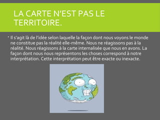 LA CARTE N’EST PAS LE
TERRITOIRE.
 Il s’agit là de l’idée selon laquelle la façon dont nous voyons le monde
ne constitue pas la réalité elle-même. Nous ne réagissons pas à la
réalité. Nous réagissons à la carte internalisée que nous en avons. La
façon dont nous nous représentons les choses correspond à notre
interprétation. Cette interprétation peut être exacte ou inexacte.
 