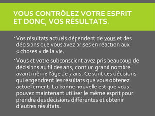 VOUS CONTRÔLEZ VOTRE ESPRIT
ET DONC, VOS RÉSULTATS.
 Vos résultats actuels dépendent de vous et des
décisions que vous avez prises en réaction aux
« choses » de la vie.
 Vous et votre subconscient avez pris beaucoup de
décisions au fil des ans, dont un grand nombre
avant même l’âge de 7 ans. Ce sont ces décisions
qui engendrent les résultats que vous obtenez
actuellement. La bonne nouvelle est que vous
pouvez maintenant utiliser le même esprit pour
prendre des décisions différentes et obtenir
d’autres résultats.
 