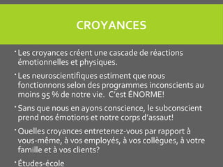 CROYANCES
 Les croyances créent une cascade de réactions
émotionnelles et physiques.
 Les neuroscientifiques estiment que nous
fonctionnons selon des programmes inconscients au
moins 95 % de notre vie. C’est ÉNORME!
 Sans que nous en ayons conscience, le subconscient
prend nos émotions et notre corps d’assaut!
 Quelles croyances entretenez-vous par rapport à
vous-même, à vos employés, à vos collègues, à votre
famille et à vos clients?
 Études-école
 