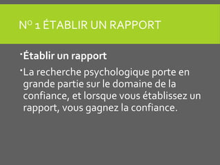 NO
1 ÉTABLIR UN RAPPORT
Établir un rapport
La recherche psychologique porte en
grande partie sur le domaine de la
confiance, et lorsque vous établissez un
rapport, vous gagnez la confiance.
 