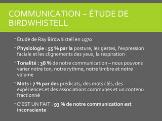 COMMUNICATION ~ ÉTUDE DE
BIRDWHISTELL
 Étude de Ray Birdwhistell en 1970
 Physiologie : 55 % par la posture, les gestes, l’expression
faciale et les clignements des yeux, la respiration
 Tonalité : 38 % de notre communication – nous pouvons
varier notre ton, notre rythme, notre timbre et notre
volume
 Mots : 7 % par des prédicats, des mots clés, des
expériences et des associations communes et un contenu
fractionné
 C’EST UN FAIT : 93 % de notre communication est
inconsciente
 