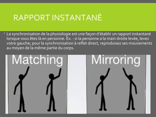 RAPPORT INSTANTANÉ
 La synchronisation de la physiologie est une façon d’établir un rapport instantané
lorsque vous êtes là en personne. Ex. : si la personne a la main droite levée, levez
votre gauche; pour la synchronisation à reflet direct, reproduisez ses mouvements
au moyen de la même partie du corps.
 