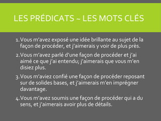 LES PRÉDICATS ~ LES MOTS CLÉS
1.Vous m’avez exposé une idée brillante au sujet de la
façon de procéder, et j’aimerais y voir de plus près.
2.Vous m’avez parlé d’une façon de procéder et j’ai
aimé ce que j’ai entendu; j’aimerais que vous m’en
disiez plus.
3.Vous m’aviez confié une façon de procéder reposant
sur de solides bases, et j’aimerais m’en imprégner
davantage.
4.Vous m’avez soumis une façon de procéder qui a du
sens, et j’aimerais avoir plus de détails.
 