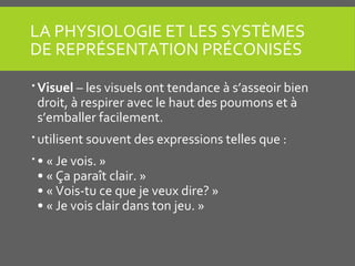LA PHYSIOLOGIE ET LES SYSTÈMES
DE REPRÉSENTATION PRÉCONISÉS
 Visuel – les visuels ont tendance à s’asseoir bien
droit, à respirer avec le haut des poumons et à
s’emballer facilement.
 utilisent souvent des expressions telles que :
 • « Je vois. »
• « Ça paraît clair. »
• « Vois-tu ce que je veux dire? »
• « Je vois clair dans ton jeu. »
 