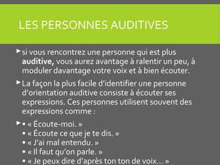 LES PERSONNES AUDITIVES
si vous rencontrez une personne qui est plus
auditive, vous aurez avantage à ralentir un peu, à
moduler davantage votre voix et à bien écouter.
La façon la plus facile d’identifier une personne
d’orientation auditive consiste à écouter ses
expressions. Ces personnes utilisent souvent des
expressions comme :
• « Écoute-moi. »
• « Écoute ce que je te dis. »
• « J’ai mal entendu. »
• « Il faut qu’on parle. »
• « Je peux dire d’après ton ton de voix... »
 