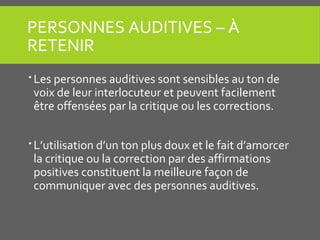 PERSONNES AUDITIVES – À
RETENIR
 Les personnes auditives sont sensibles au ton de
voix de leur interlocuteur et peuvent facilement
être offensées par la critique ou les corrections.
 L’utilisation d’un ton plus doux et le fait d’amorcer
la critique ou la correction par des affirmations
positives constituent la meilleure façon de
communiquer avec des personnes auditives.
 