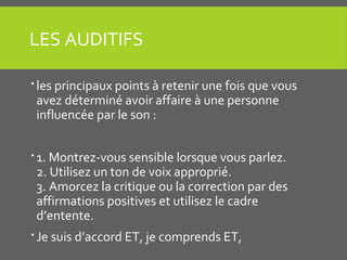 LES AUDITIFS
 les principaux points à retenir une fois que vous
avez déterminé avoir affaire à une personne
influencée par le son :
 1. Montrez-vous sensible lorsque vous parlez.
2. Utilisez un ton de voix approprié.
3. Amorcez la critique ou la correction par des
affirmations positives et utilisez le cadre
d’entente.
 Je suis d’accord ET, je comprends ET,
 