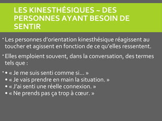 LES KINESTHÉSIQUES ~ DES 
PERSONNES AYANT BESOIN DE 
SENTIR
 Les personnes d’orientation kinesthésique réagissent au
toucher et agissent en fonction de ce qu’elles ressentent.
 Elles emploient souvent, dans la conversation, des termes
tels que :
 • « Je me suis senti comme si... »
• « Je vais prendre en main la situation. »
• « J’ai senti une réelle connexion. »
• « Ne prends pas ça trop à cœur. »
 