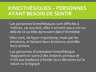 KINESTHÉSIQUES ~ PERSONNES 
AYANT BESOIN DE SENTIR
 Les personnes kinesthésiques sont difficiles à
motiver, car souvent, elles n’arrivent pas à voir au-
delà de ce qu’elles éprouvent dans l’immédiat.
 Elles sont, de façon importante, mues par les
émotions, et laissent leurs émotions contrôler
leurs actions.
 Les personnes d’orientation kinesthésique
réagissent en outre à des instincts primaux et
n’ont pas tendance à fonder leurs décisions sur la
raison ou la logique.
 