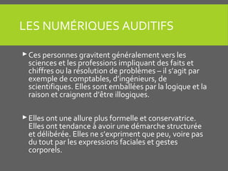 LES NUMÉRIQUES AUDITIFS
Ces personnes gravitent généralement vers les
sciences et les professions impliquant des faits et
chiffres ou la résolution de problèmes – il s’agit par
exemple de comptables, d’ingénieurs, de
scientifiques. Elles sont emballées par la logique et la
raison et craignent d’être illogiques.
Elles ont une allure plus formelle et conservatrice.
Elles ont tendance à avoir une démarche structurée
et délibérée. Elles ne s’expriment que peu, voire pas
du tout par les expressions faciales et gestes
corporels.
 