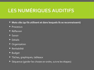 LES NUMÉRIQUES AUDITIFS
 Mots clés (qu’ils utilisent et dans lesquels ils se reconnaissent)
 Processus
 Réflexion
 Savoir
 Détails
 Organisation
 Rentabilité
 Budget
 Tâches, graphiques, tableaux
 Séquence (garder les choses en ordre, suivre les étapes)
 