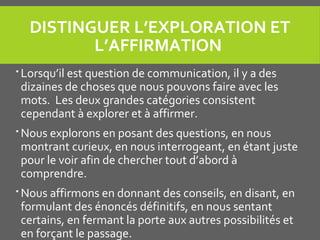 DISTINGUER L’EXPLORATION ET 
L’AFFIRMATION 
 Lorsqu’il est question de communication, il y a des
dizaines de choses que nous pouvons faire avec les
mots. Les deux grandes catégories consistent
cependant à explorer et à affirmer.
 Nous explorons en posant des questions, en nous
montrant curieux, en nous interrogeant, en étant juste
pour le voir afin de chercher tout d’abord à
comprendre.
 Nous affirmons en donnant des conseils, en disant, en
formulant des énoncés définitifs, en nous sentant
certains, en fermant la porte aux autres possibilités et
en forçant le passage.
 