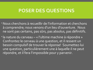 POSER DES QUESTIONS
 Nous cherchons à recueillir de l’information et cherchons
à comprendre; nous venons d’un lieu d’ouverture. Nous
ne sont pas certains, pas sûrs, pas absolus, pas définitifs.
 la nature du cerveau – « l’ultime machine à répondre »
Confrontez le cerveau à une question, et il ressent un
besoin compulsif de trouver la réponse! Soumettez-lui
une question, particulièrement une à laquelle il ne peut
répondre, et il fera l’impossible pour y parvenir.
 