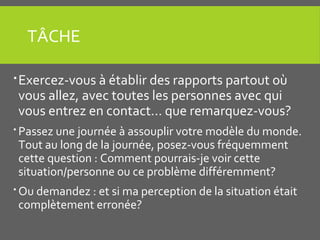 TÂCHE
Exercez-vous à établir des rapports partout où
vous allez, avec toutes les personnes avec qui
vous entrez en contact... que remarquez-vous?
 Passez une journée à assouplir votre modèle du monde.
Tout au long de la journée, posez-vous fréquemment
cette question : Comment pourrais-je voir cette
situation/personne ou ce problème différemment?
 Ou demandez : et si ma perception de la situation était
complètement erronée?
 