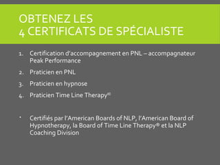 OBTENEZ LES
4 CERTIFICATS DE SPÉCIALISTE
1. Certification d’accompagnement en PNL – accompagnateur
Peak Performance
2. Praticien en PNL
3. Praticien en hypnose
4. Praticien Time Line TherapyMD
 Certifiés par l’American Boards of NLP, l’American Board of
Hypnotherapy, la Board of Time Line Therapy® et la NLP
Coaching Division
 