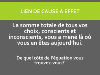 LIEN DE CAUSE À EFFET
La somme totale de tous vos
choix, conscients et
inconscients, vous a mené là où
vous en êtes aujourd’hui.
De quel côté de l’équation vous
trouvez-vous?
 