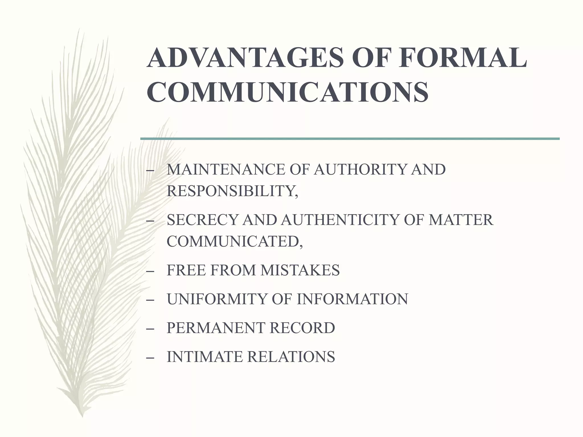 ADVANTAGES OF FORMAL
COMMUNICATIONS
– MAINTENANCE OF AUTHORITY AND
RESPONSIBILITY,
– SECRECY AND AUTHENTICITY OF MATTER
COMMUNICATED,
– FREE FROM MISTAKES
– UNIFORMITY OF INFORMATION
– PERMANENT RECORD
– INTIMATE RELATIONS
 