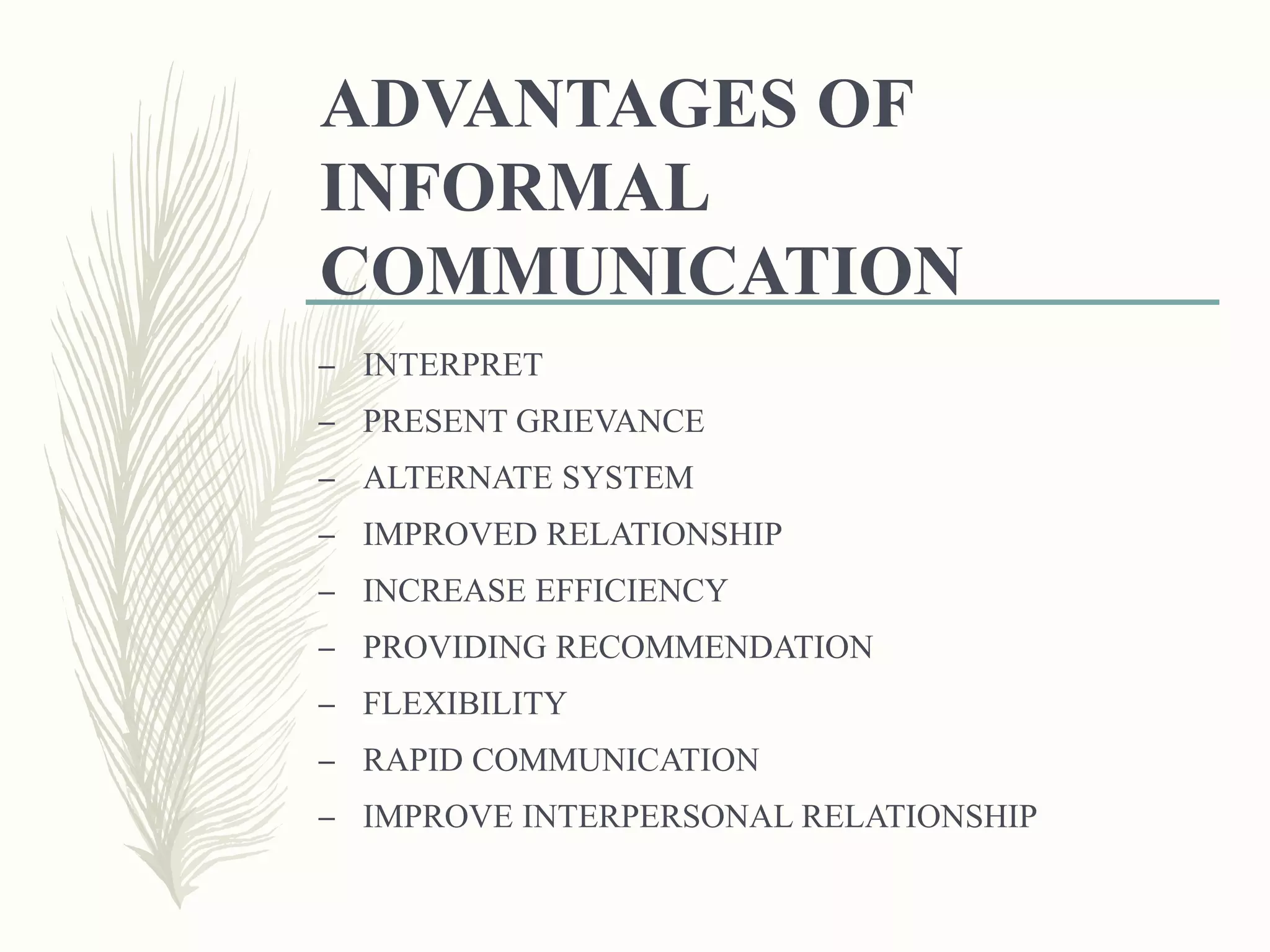 ADVANTAGES OF
INFORMAL
COMMUNICATION
– INTERPRET
– PRESENT GRIEVANCE
– ALTERNATE SYSTEM
– IMPROVED RELATIONSHIP
– INCREASE EFFICIENCY
– PROVIDING RECOMMENDATION
– FLEXIBILITY
– RAPID COMMUNICATION
– IMPROVE INTERPERSONAL RELATIONSHIP
 