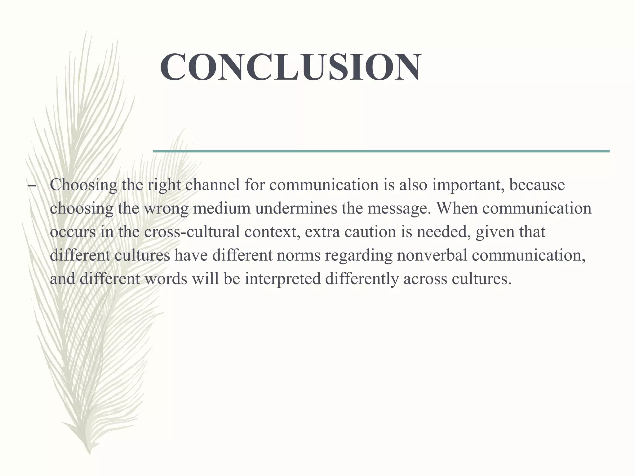 CONCLUSION
– Choosing the right channel for communication is also important, because
choosing the wrong medium undermines the message. When communication
occurs in the cross-cultural context, extra caution is needed, given that
different cultures have different norms regarding nonverbal communication,
and different words will be interpreted differently across cultures.
 