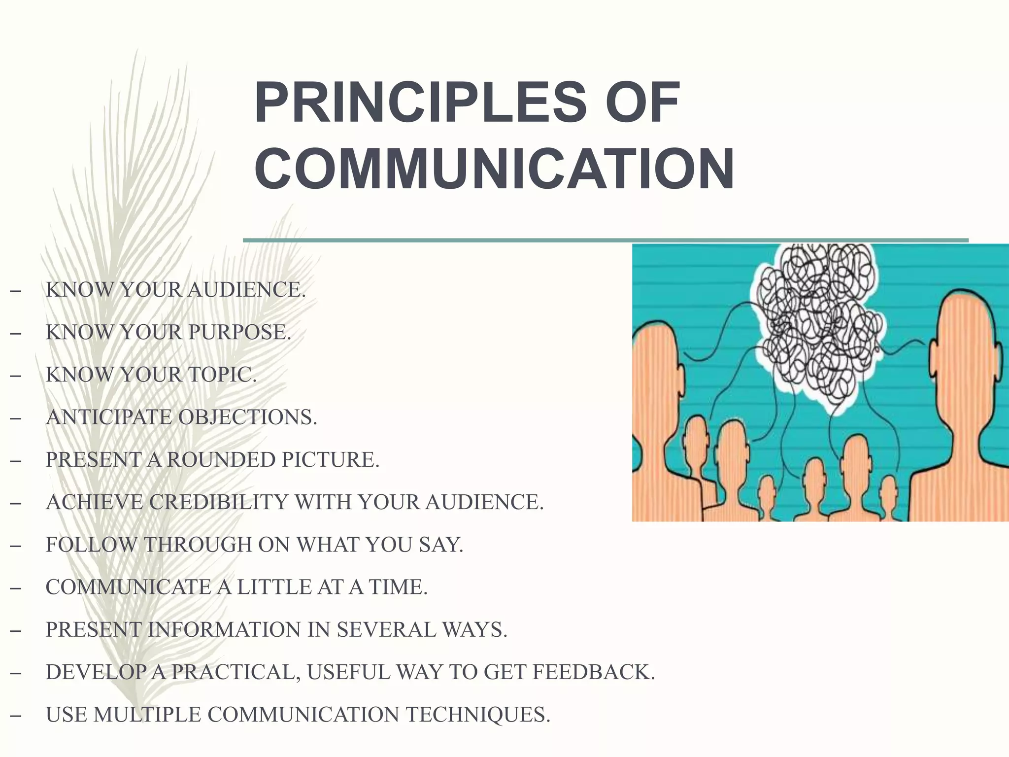 PRINCIPLES OF
COMMUNICATION
– KNOW YOUR AUDIENCE.
– KNOW YOUR PURPOSE.
– KNOW YOUR TOPIC.
– ANTICIPATE OBJECTIONS.
– PRESENT A ROUNDED PICTURE.
– ACHIEVE CREDIBILITY WITH YOUR AUDIENCE.
– FOLLOW THROUGH ON WHAT YOU SAY.
– COMMUNICATE A LITTLE AT A TIME.
– PRESENT INFORMATION IN SEVERAL WAYS.
– DEVELOP A PRACTICAL, USEFUL WAY TO GET FEEDBACK.
– USE MULTIPLE COMMUNICATION TECHNIQUES.
 