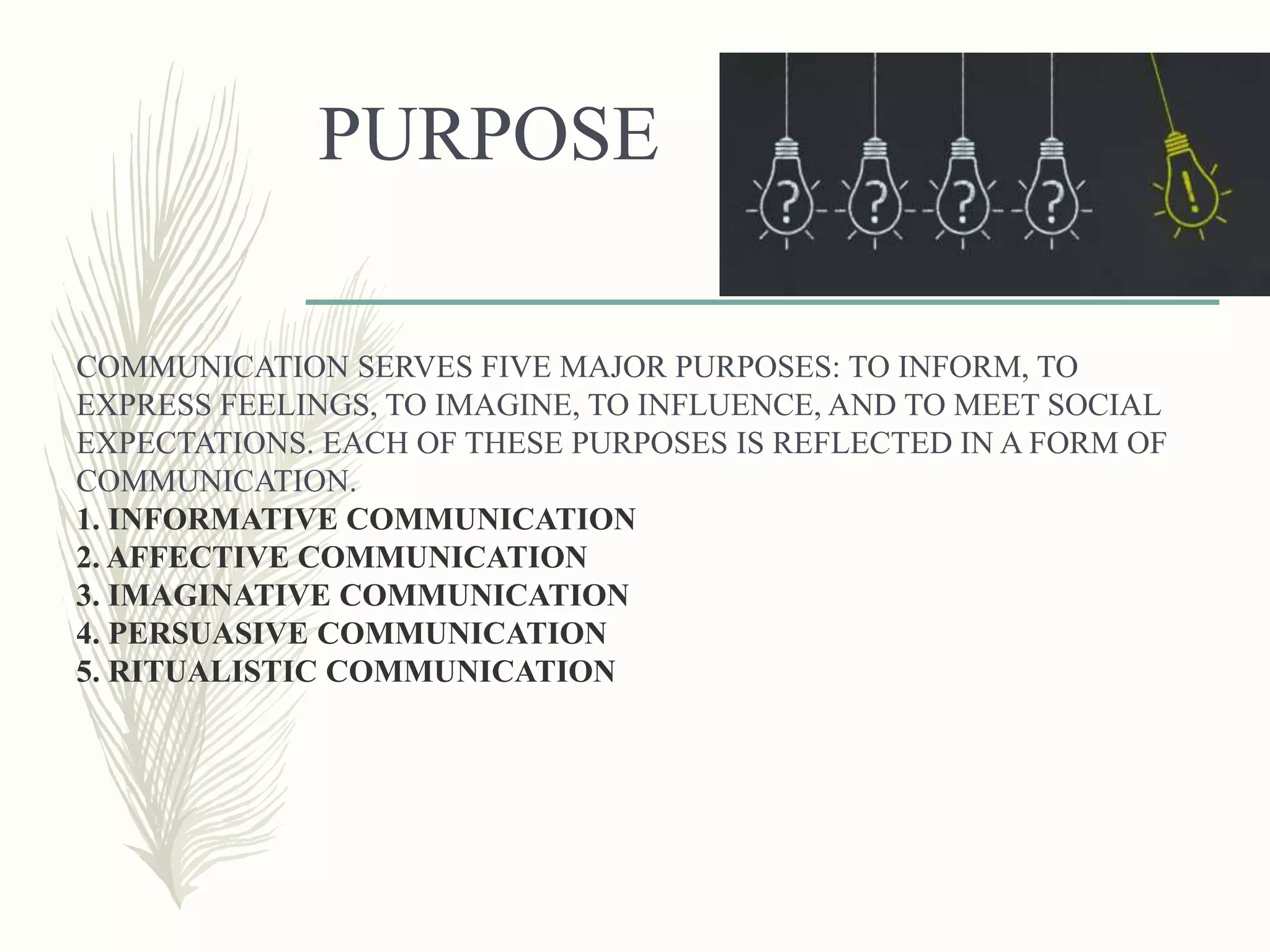 PURPOSE
COMMUNICATION SERVES FIVE MAJOR PURPOSES: TO INFORM, TO
EXPRESS FEELINGS, TO IMAGINE, TO INFLUENCE, AND TO MEET SOCIAL
EXPECTATIONS. EACH OF THESE PURPOSES IS REFLECTED IN A FORM OF
COMMUNICATION.
1. INFORMATIVE COMMUNICATION
2. AFFECTIVE COMMUNICATION
3. IMAGINATIVE COMMUNICATION
4. PERSUASIVE COMMUNICATION
5. RITUALISTIC COMMUNICATION
 