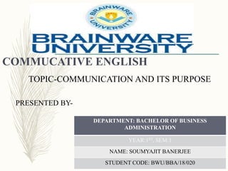 COMMUCATIVE ENGLISH
TOPIC-COMMUNICATION AND ITS PURPOSE
PRESENTED BY-
DEPARTMENT: BACHELOR OF BUSINESS
ADMINISTRATION
YEAR:1ST, SEM:1
NAME: SOUMYAJIT BANERJEE
STUDENT CODE: BWU/BBA/18/020
 