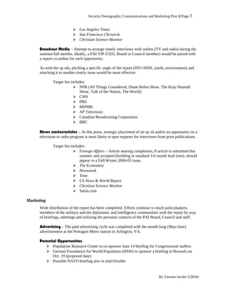 Security Demographic Communications and Marketing Plan II/Page 3
 Los Angeles Times
 San Francisco Chronicle
 Christian Science Monitor
Broadcast Media – Attempt to arrange timely interviews with outlets (TV and radio) during the
summer/fall months. Ideally, a PAI VIP (CEO, Board or Council member) would be paired with
a report co-author for each opportunity.
As with the op eds, pitching a specific angle of the report (HIV/AIDS, youth, environment) and
attaching it to another timely issue would be most effective.
Target list includes:
 NPR (All Things Considered, Diane Rehm Show, The Kojo Nnamdi
Show, Talk of the Nation, The World)
 CNN
 PBS
 MSNBC
 AP Television
 Canadian Broadcasting Corporation
 BBC
News stories/articles – At this point, strategic placement of an op ed and/or an appearance on a
television or radio program is most likely to spur requests for interviews from print publications.
Target list includes:
 Foreign Affairs – Article nearing completion; if article is submitted this
summer and accepted (building in standard 3-6 month lead time), should
appear in a Fall/Winter 2004-05 issue.
 The Economist
 Newsweek
 Time
 US News & World Report
 Christian Science Monitor
 Salon.com
Marketing
Wide distribution of the report has been completed. Efforts continue to reach policymakers,
members of the military and the diplomatic and intelligence communities with the report by way
of briefings, meetings and utilizing the personal contacts of the PAI Board, Council and staff.
Advertising – The paid advertising cycle was completed with the month long (May-June)
advertisement at the Pentagon Metro station in Arlington, VA.
Potential Opportunities
 Population Resource Center to co-sponsor June 14 briefing for Congressional staffers
 German Foundation for World Population (DSW) to sponsor a briefing in Brussels on
Oct. 19 (proposed date)
 Possible NATO briefing also in mid-October
By Tawana Jacobs 5/28/04
 