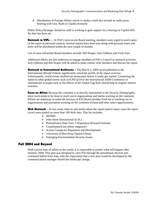 Security Demographic Communications and Marketing Plan II/Page 4
 Distribution of Foreign Affairs article to media; could also include an audio press
briefing with Gen. Nash or Claudia Kennedy
Public Policy/Strategic Initiatives staff is working to gain support for a hearing on Capitol Hill.
No date has been set.
Outreach to VIPs — At PAI’s most recent Board meeting, members were urged to send copies
of the report to personal contacts. Several reports have been sent along with personal notes and
more will be distributed within the next couple of months.
List of most influential Board members include: Bill Draper, Jack Gibbons and Vicki Sant
Additional efforts are also underway to engage members of PAI’s Council in outreach activities.
Jack Gibbons and Bill Draper will be asked to make contact with members and discuss the report.
Outreach to International Audiences – The March 2, 2004 op ed published in the
International Herald Tribune significantly raised the profile of the report overseas.
Unfortunately, world events snuffed out momentum before it really got started. Connecting the
report to other global events such as ICPD @10 or the International AIDS Conference or
international scourges such as the effects of the Global Gag Rule should help to reignite interest
overseas.
Focus on Africa: Because the continent is so heavily represented in the Security Demographic,
more work needs to be done to reach out to organizations and media working on the continent.
Efforts are underway to enlist the services of PAI Board member Fred Sai in reaching out to
organizations and journalists working on the continent (Ghana and other select opportunities).
Web Outreach – At last count, links to and stories about the report (and in many cases the report
cover) were posted on more than 100 Web sites. This list includes:
 MSNBC
 John Snow International (U.K.)
 Pennsylvania State Univ.’s Population Research Institute
 Counterpunch (an online magazine)
 Action Canada for Population and Development
 University of Barcelona (Spain) Library
 Emerging Environmental Security Issues
Fall 2004 and Beyond
With current state of affairs in the world, it is impossible to predict what will happen after
Summer 2004. This plan was designed to carry PAI through the presidential election and
continued fallout from Iraq, with the expectation that a new plan would be developed by the
communications manager should the landscape change.
By Tawana Jacobs 5/28/04
 