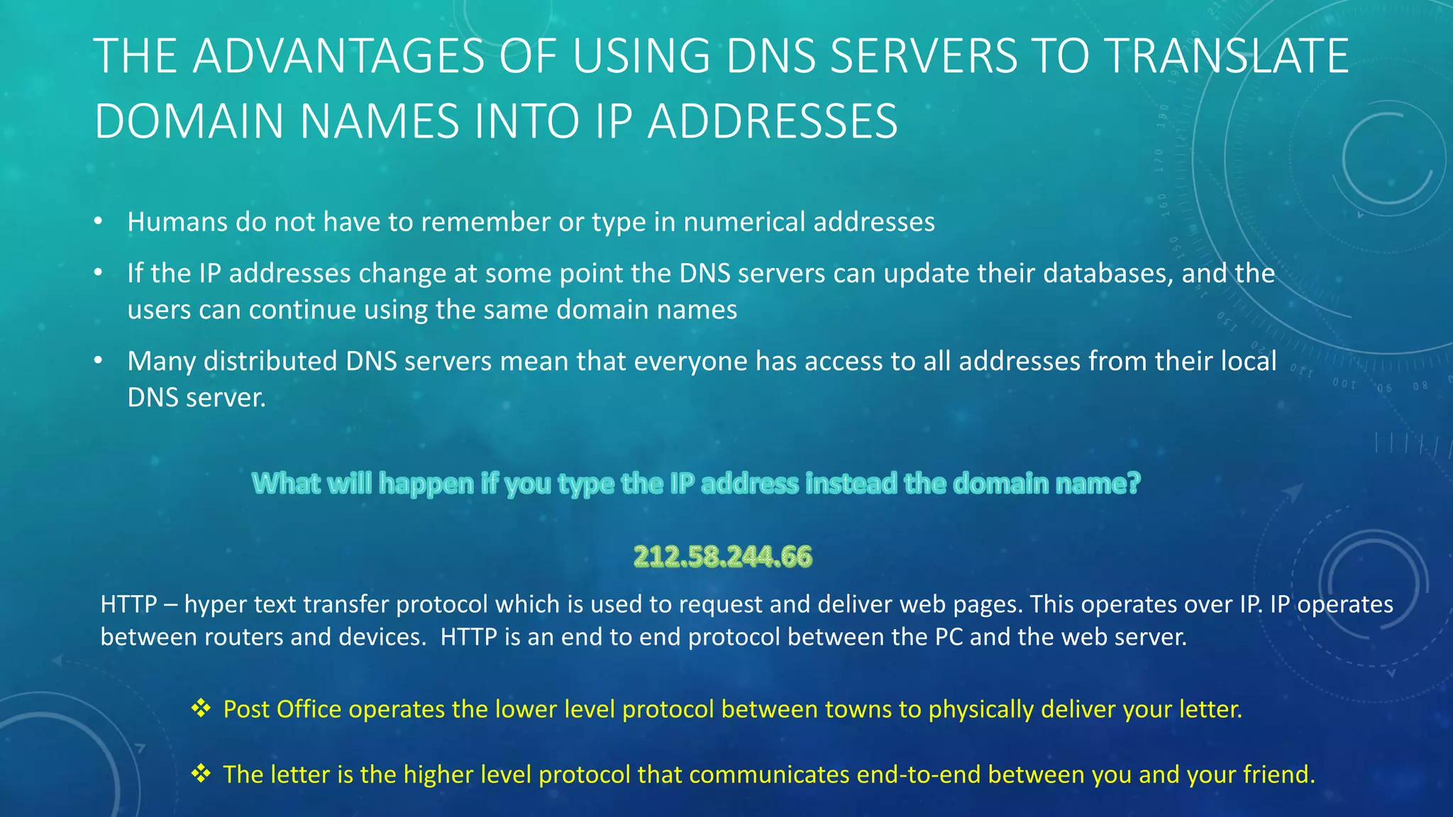 THE ADVANTAGES OF USING DNS SERVERS TO TRANSLATE
DOMAIN NAMES INTO IP ADDRESSES
• Humans do not have to remember or type in numerical addresses
• If the IP addresses change at some point the DNS servers can update their databases, and the
users can continue using the same domain names
• Many distributed DNS servers mean that everyone has access to all addresses from their local
DNS server.
HTTP – hyper text transfer protocol which is used to request and deliver web pages. This operates over IP. IP operates
between routers and devices. HTTP is an end to end protocol between the PC and the web server.
 Post Office operates the lower level protocol between towns to physically deliver your letter.
 The letter is the higher level protocol that communicates end-to-end between you and your friend.
 