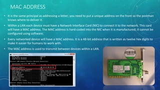 MAC ADDRESS
• It is the same principal as addressing a letter; you need to put a unique address on the front so the postman
knows where to deliver it.
• Within a LAN each device must have a Network Interface Card (NIC) to connect it to the network. This card
will have a MAC address. The MAC address is hard-coded into the NIC when it is manufactured; it cannot be
configured using software.
• Every networked device will have a MAC address. It is a 48-bit address that is written as twelve hex digits to
make it easier for humans to work with.
• The MAC address is used to transmit between devices within a LAN.
 
